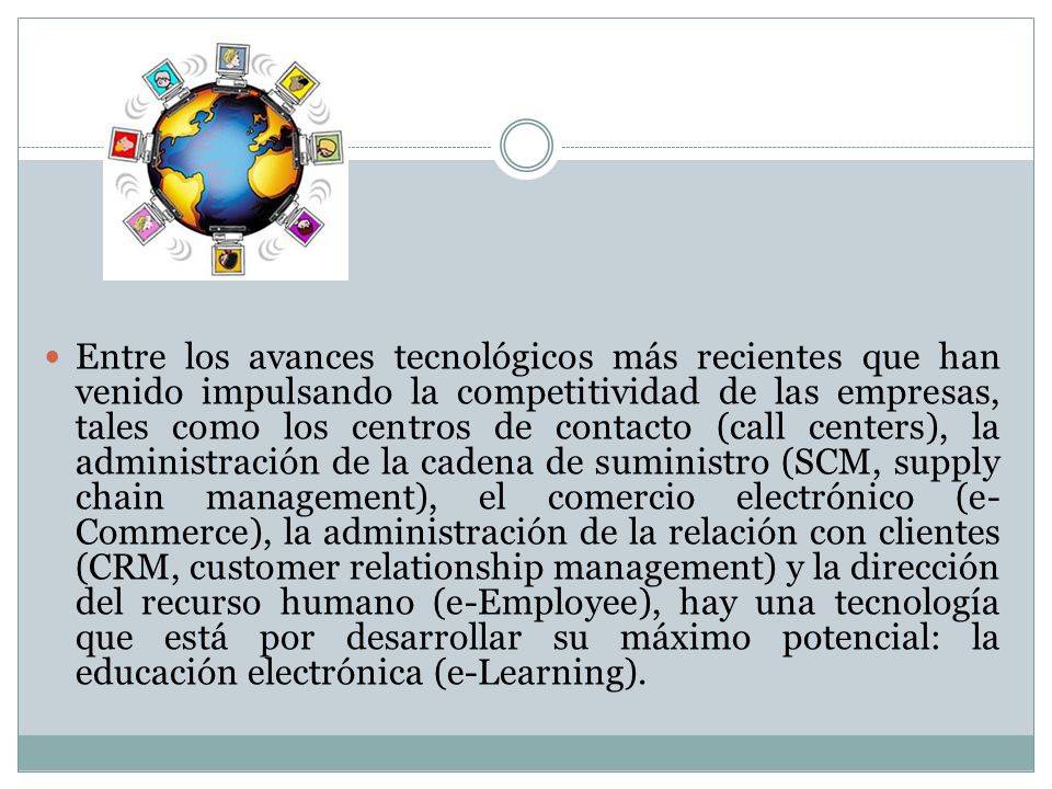 Entre los avances tecnológicos más recientes que han venido impulsando la competitividad de las empresas, tales como los centros de contacto (call centers), la administración de la cadena de suministro (SCM, supply chain management), el comercio electrónico (e-Commerce), la administración de la relación con clientes (CRM, customer relationship management) y la dirección del recurso humano (e-Employee), hay una tecnología que está por desarrollar su máximo potencial: la educación electrónica (e-Learning).