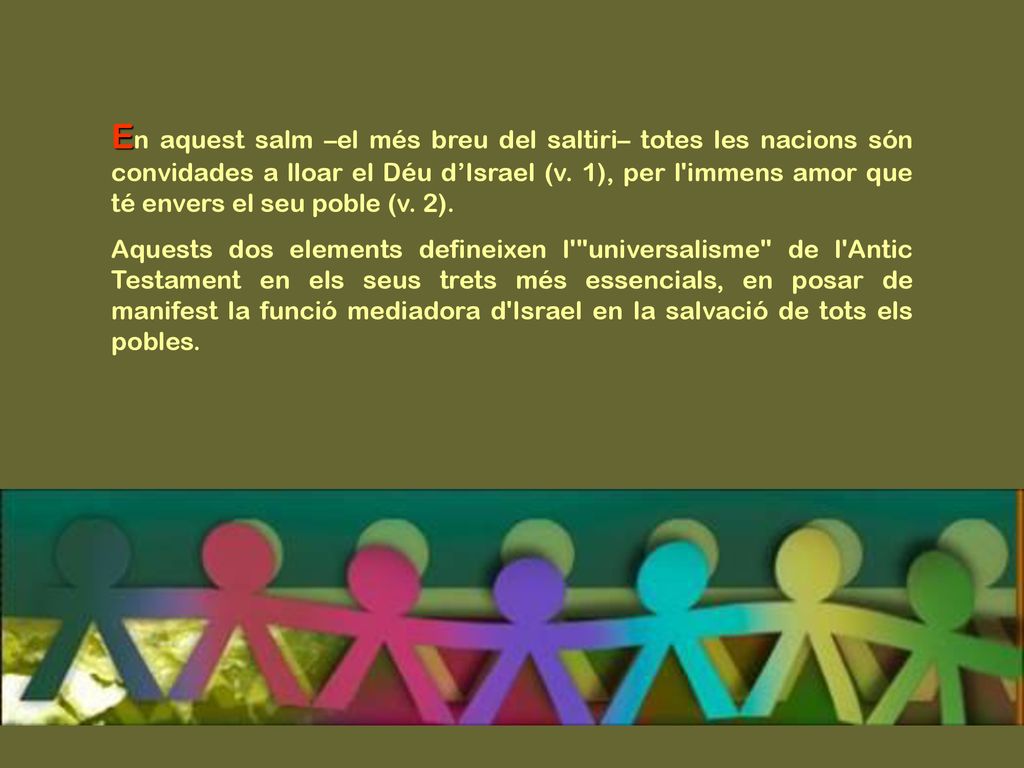 En aquest salm –el més breu del saltiri– totes les nacions són convidades a lloar el Déu d’Israel (v. 1), per l immens amor que té envers el seu poble (v. 2).