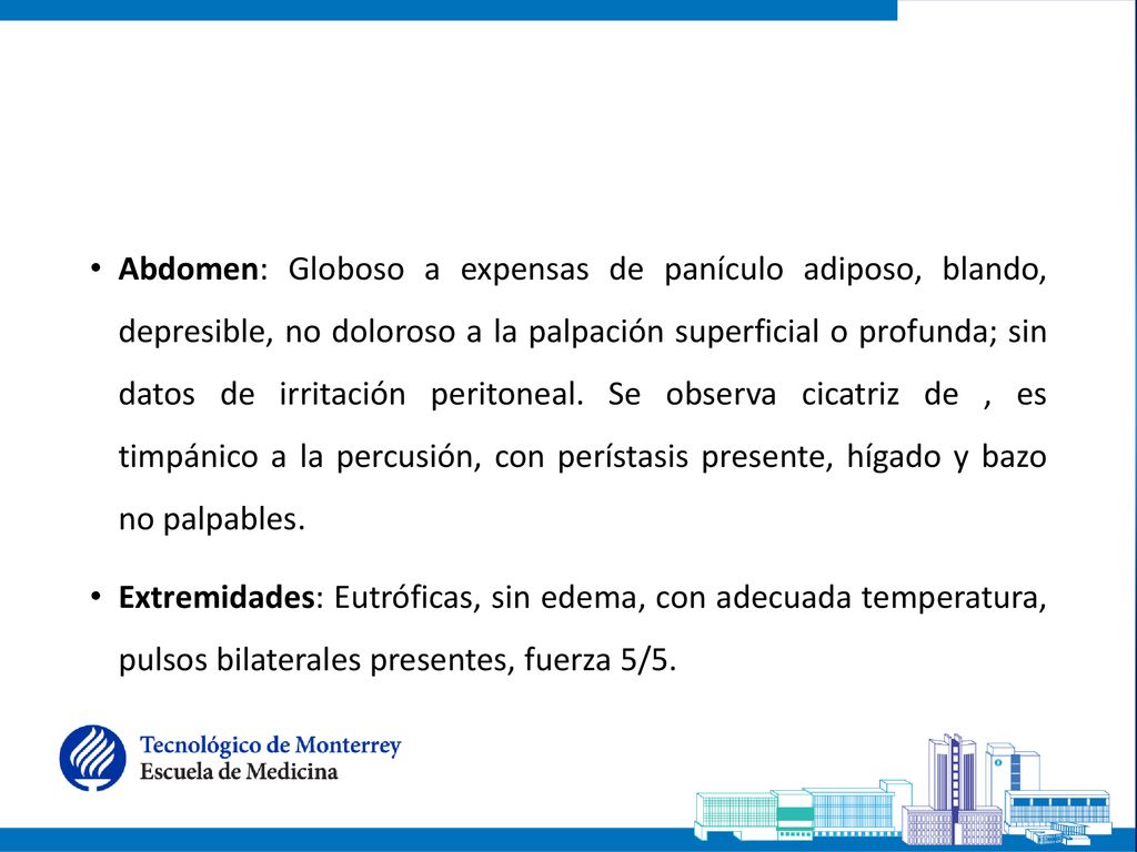 Abdomen: Globoso a expensas de panículo adiposo, blando, depresible, no doloroso a la palpación superficial o profunda; sin datos de irritación peritoneal. Se observa cicatriz de , es timpánico a la percusión, con perístasis presente, hígado y bazo no palpables.