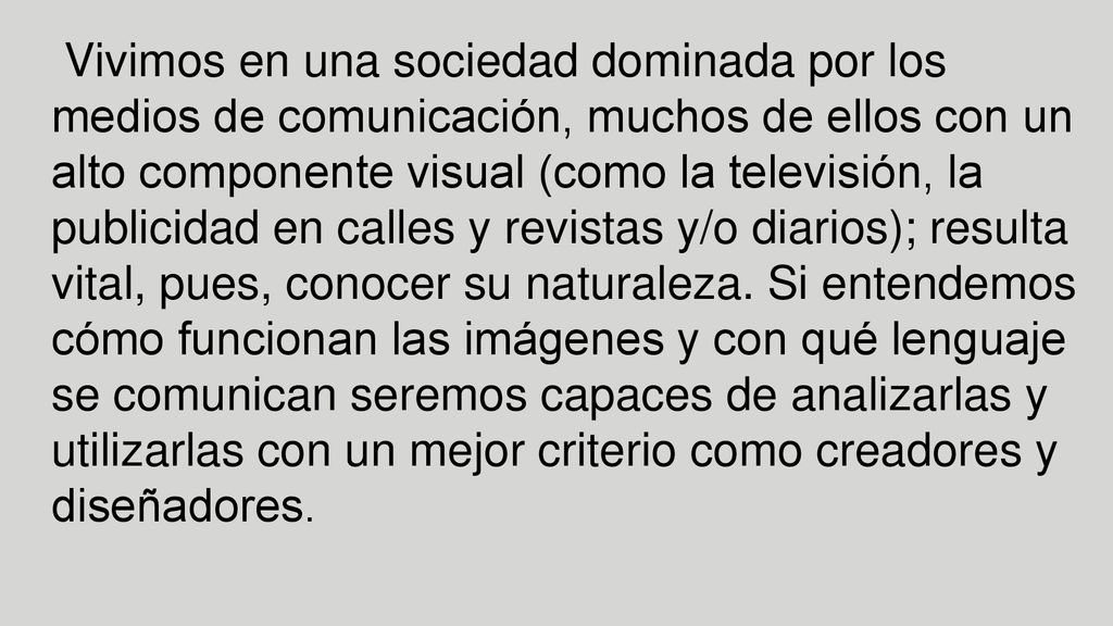 Vivimos en una sociedad dominada por los medios de comunicación, muchos de ellos con un alto componente visual (como la televisión, la publicidad en calles y revistas y/o diarios); resulta vital, pues, conocer su naturaleza.