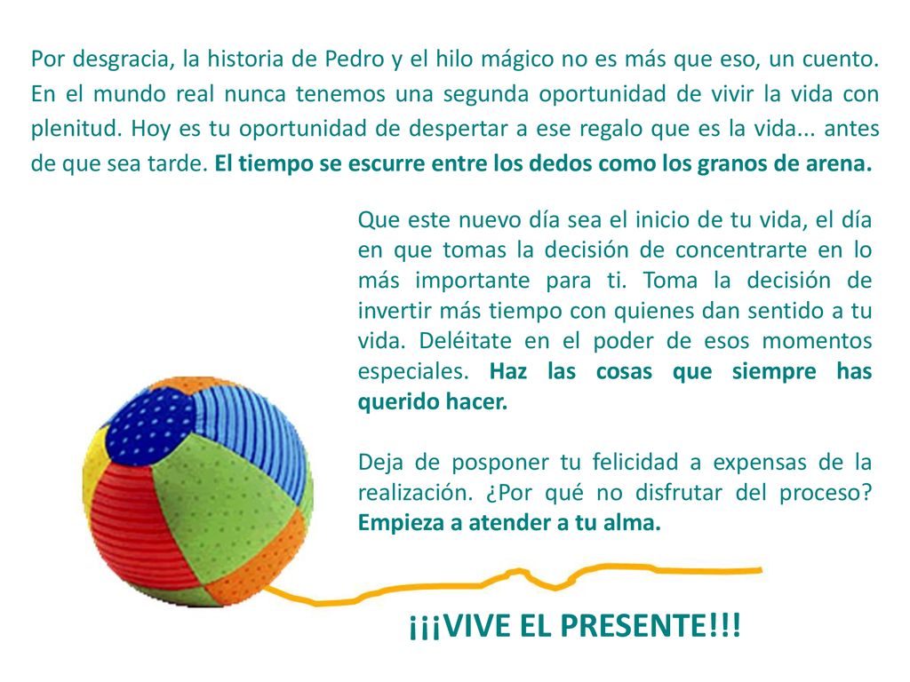 Por desgracia, la historia de Pedro y el hilo mágico no es más que eso, un cuento. En el mundo real nunca tenemos una segunda oportunidad de vivir la vida con plenitud. Hoy es tu oportunidad de despertar a ese regalo que es la vida... antes de que sea tarde. El tiempo se escurre entre los dedos como los granos de arena.