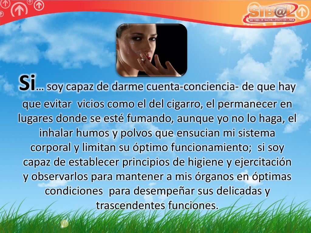 Si… soy capaz de darme cuenta-conciencia- de que hay que evitar vicios como el del cigarro, el permanecer en lugares donde se esté fumando, aunque yo no lo haga, el inhalar humos y polvos que ensucian mi sistema corporal y limitan su óptimo funcionamiento; si soy capaz de establecer principios de higiene y ejercitación y observarlos para mantener a mis órganos en óptimas condiciones para desempeñar sus delicadas y trascendentes funciones.