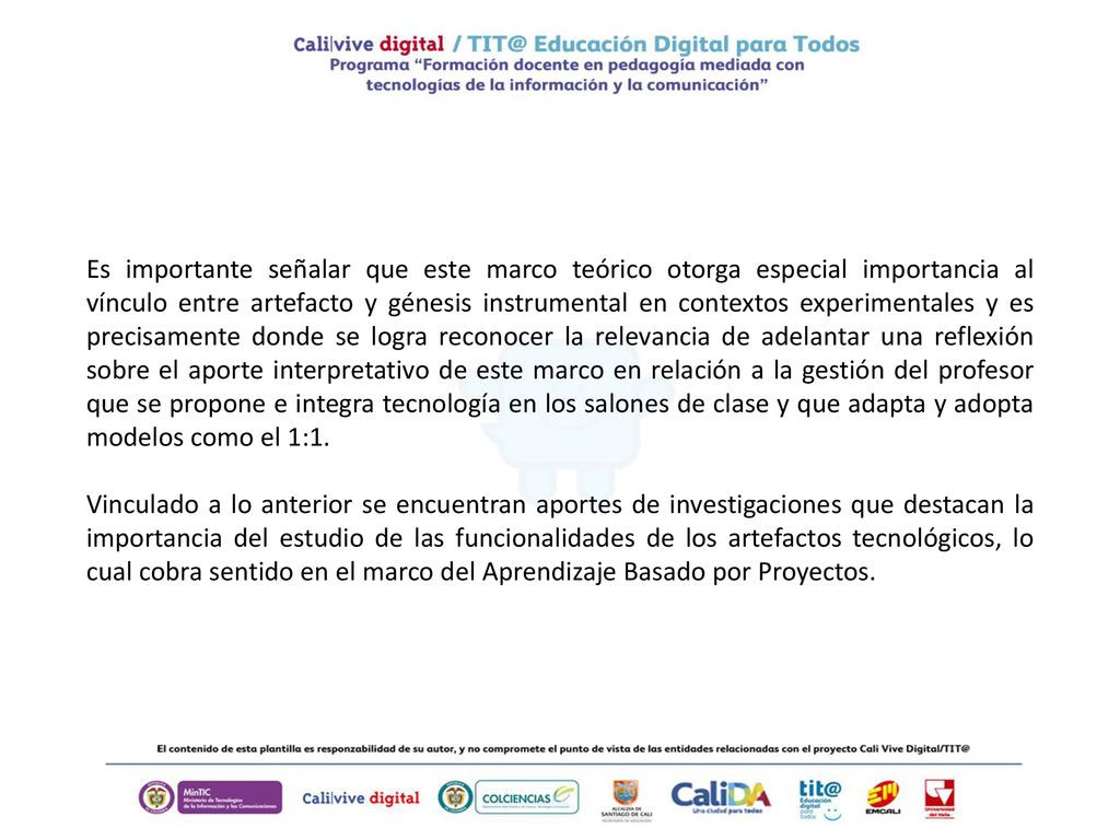 Es importante señalar que este marco teórico otorga especial importancia al vínculo entre artefacto y génesis instrumental en contextos experimentales y es precisamente donde se logra reconocer la relevancia de adelantar una reflexión sobre el aporte interpretativo de este marco en relación a la gestión del profesor que se propone e integra tecnología en los salones de clase y que adapta y adopta modelos como el 1:1.