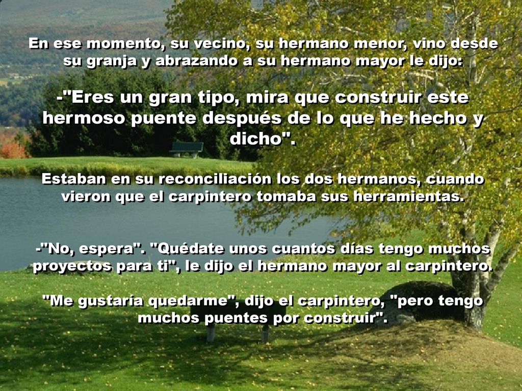 En ese momento, su vecino, su hermano menor, vino desde su granja y abrazando a su hermano mayor le dijo: - Eres un gran tipo, mira que construir este hermoso puente después de lo que he hecho y dicho .