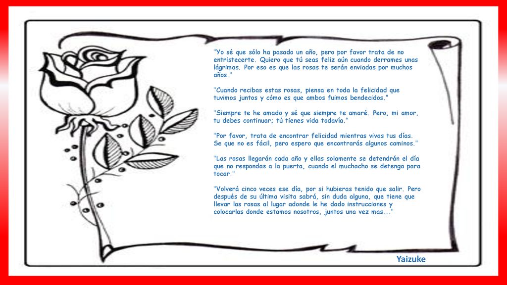 Yo sé que sólo ha pasado un año, pero por favor trata de no entristecerte. Quiero que tú seas feliz aún cuando derrames unas lágrimas. Por eso es que las rosas te serán enviadas por muchos años.