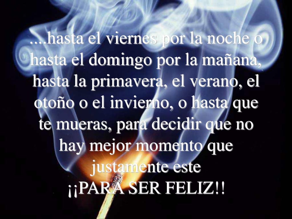 ....hasta el viernes por la noche o hasta el domingo por la mañana, hasta la primavera, el verano, el otoño o el invierno, o hasta que te mueras, para decidir que no hay mejor momento que justamente este ¡¡PARA SER FELIZ!!