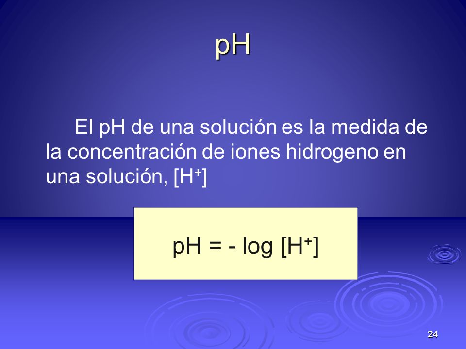 pH El pH de una solución es la medida de la concentración de iones hidrogeno en una solución, [H+] pH = - log [H+]