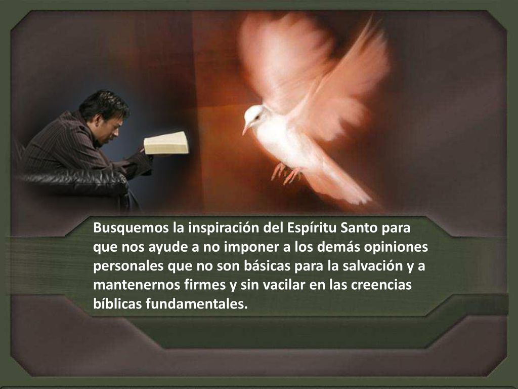 Busquemos la inspiración del Espíritu Santo para que nos ayude a no imponer a los demás opiniones personales que no son básicas para la salvación y a mantenernos firmes y sin vacilar en las creencias bíblicas fundamentales.