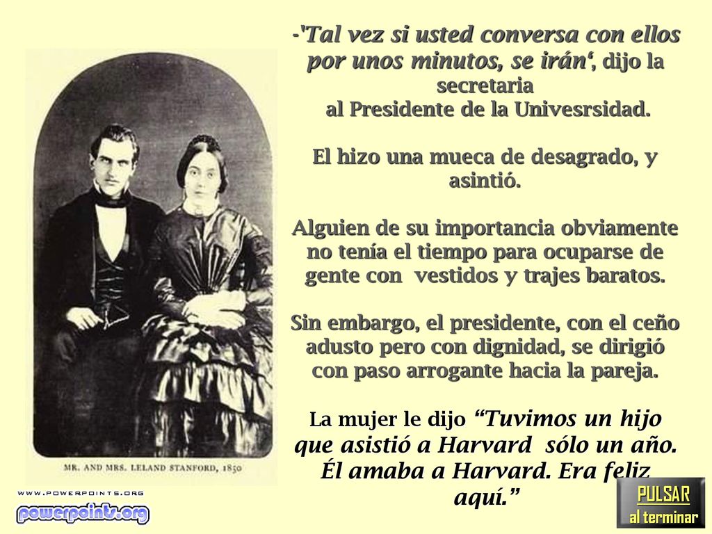 - Tal vez si usted conversa con ellos por unos minutos, se irán‘, dijo la secretaria al Presidente de la Univesrsidad. El hizo una mueca de desagrado, y asintió. Alguien de su importancia obviamente no tenía el tiempo para ocuparse de gente con vestidos y trajes baratos. Sin embargo, el presidente, con el ceño adusto pero con dignidad, se dirigió con paso arrogante hacia la pareja. La mujer le dijo Tuvimos un hijo que asistió a Harvard sólo un año. Él amaba a Harvard. Era feliz aquí.