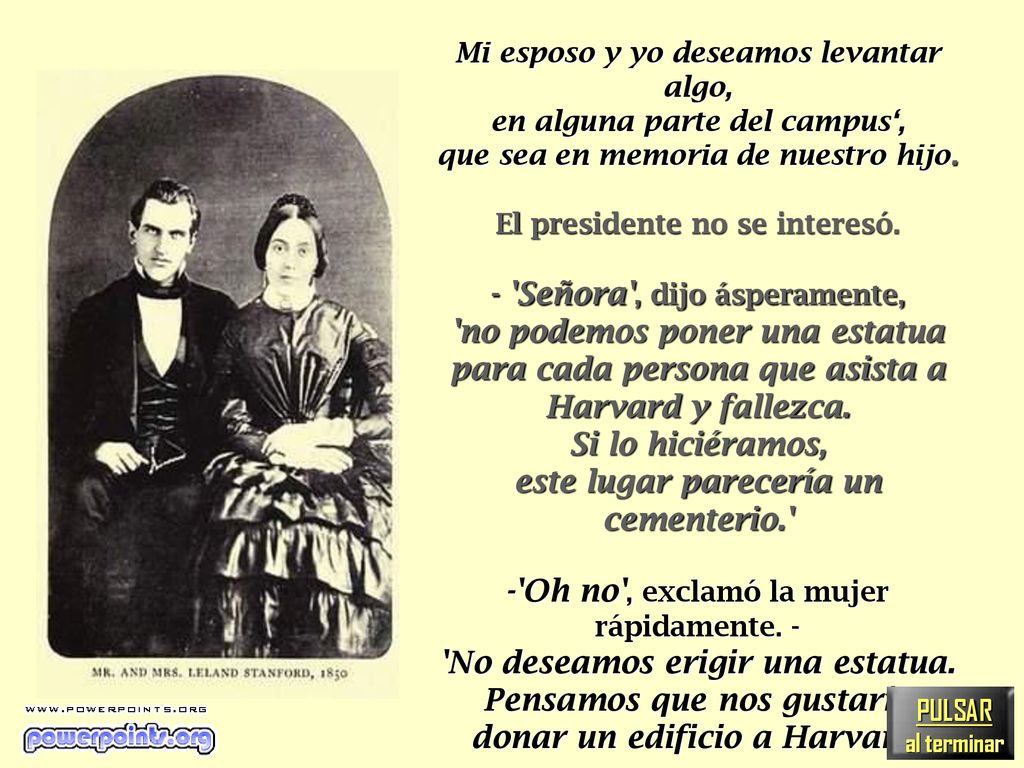 Pero hará un año, murió . Mi esposo y yo deseamos levantar algo, en alguna parte del campus‘, que sea en memoria de nuestro hijo. El presidente no se interesó. - Señora , dijo ásperamente, no podemos poner una estatua para cada persona que asista a Harvard y fallezca. Si lo hiciéramos, este lugar parecería un cementerio. - Oh no , exclamó la mujer rápidamente. - No deseamos erigir una estatua. Pensamos que nos gustaría donar un edificio a Harvard