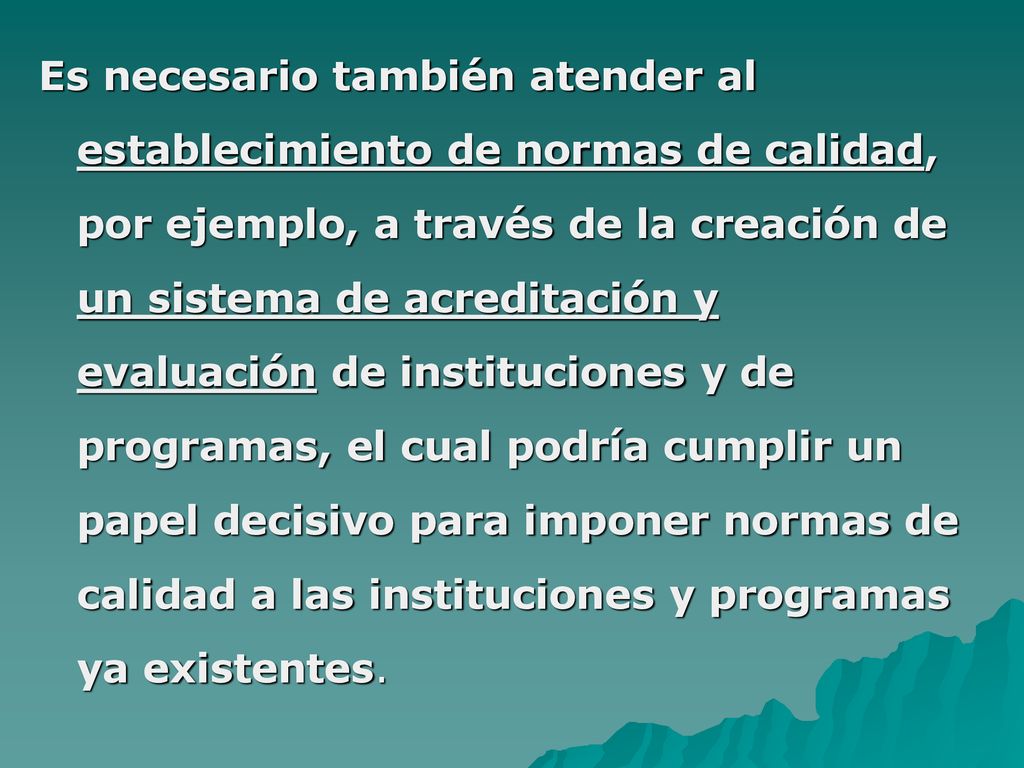 Es necesario también atender al establecimiento de normas de calidad, por ejemplo, a través de la creación de un sistema de acreditación y evaluación de instituciones y de programas, el cual podría cumplir un papel decisivo para imponer normas de calidad a las instituciones y programas ya existentes.