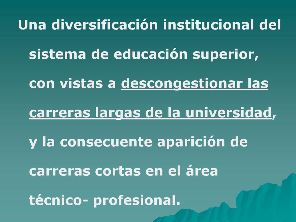 Una diversificación institucional del sistema de educación superior, con vistas a descongestionar las carreras largas de la universidad, y la consecuente aparición de carreras cortas en el área técnico- profesional.
