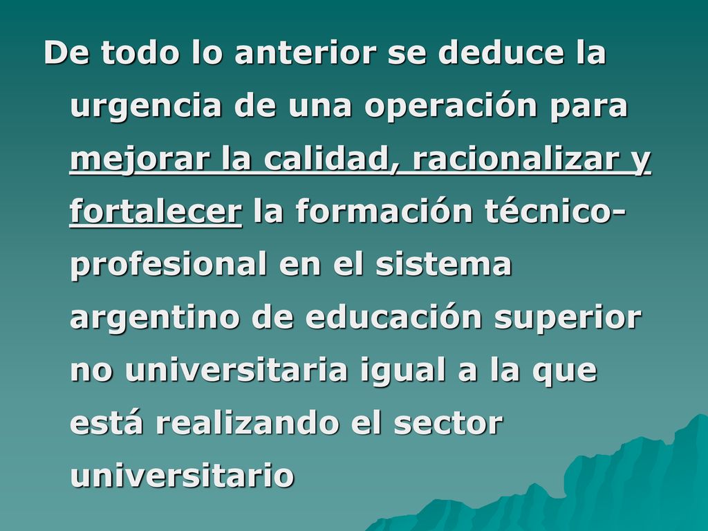 De todo lo anterior se deduce la urgencia de una operación para mejorar la calidad, racionalizar y fortalecer la formación técnico-profesional en el sistema argentino de educación superior no universitaria igual a la que está realizando el sector universitario
