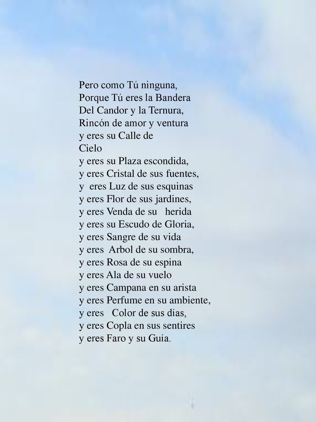 Pero como Tú ninguna, Porque Tú eres la Bandera Del Candor y la Ternura, Rincón de amor y ventura y eres su Calle de Cielo y eres su Plaza escondida, y eres Cristal de sus fuentes, y eres Luz de sus esquinas y eres Flor de sus jardines, y eres Venda de su herida y eres su Escudo de Gloria, y eres Sangre de su vida y eres Arbol de su sombra, y eres Rosa de su espina y eres Ala de su vuelo y eres Campana en su arista y eres Perfume en su ambiente, y eres Color de sus días, y eres Copla en sus sentires y eres Faro y su Guía.