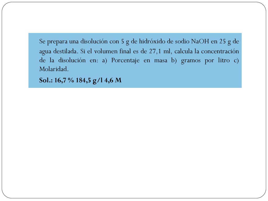 Se prepara una disolución con 5 g de hidróxido de sodio NaOH en 25 g de agua destilada. Si el volumen final es de 27,1 ml, calcula la concentración de la disolución en: a) Porcentaje en masa b) gramos por litro c) Molaridad.