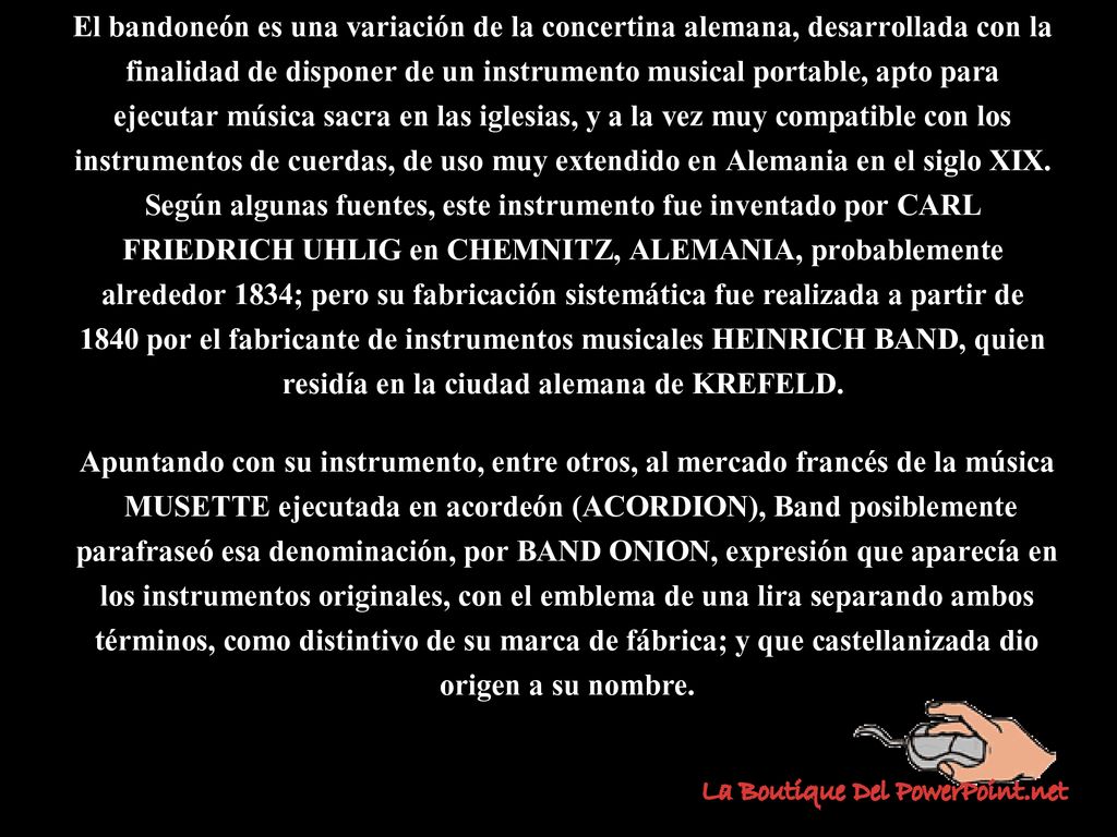 El bandoneón es una variación de la concertina alemana, desarrollada con la finalidad de disponer de un instrumento musical portable, apto para ejecutar música sacra en las iglesias, y a la vez muy compatible con los instrumentos de cuerdas, de uso muy extendido en Alemania en el siglo XIX.