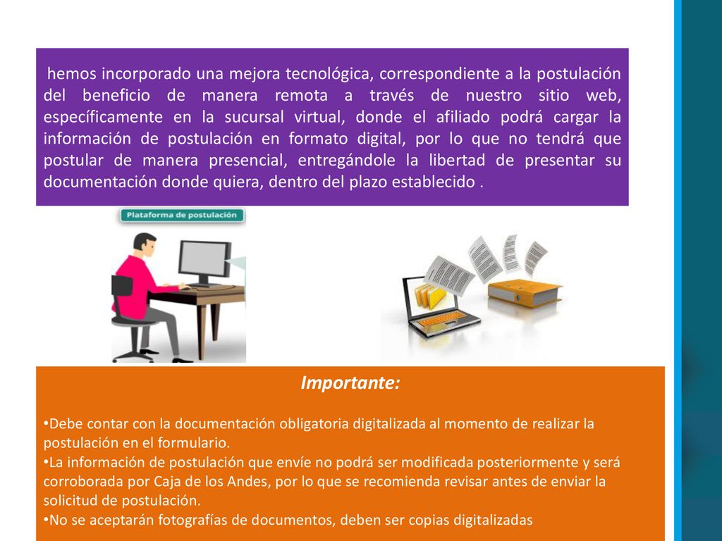 hemos incorporado una mejora tecnológica, correspondiente a la postulación del beneficio de manera remota a través de nuestro sitio web, específicamente en la sucursal virtual, donde el afiliado podrá cargar la información de postulación en formato digital, por lo que no tendrá que postular de manera presencial, entregándole la libertad de presentar su documentación donde quiera, dentro del plazo establecido .