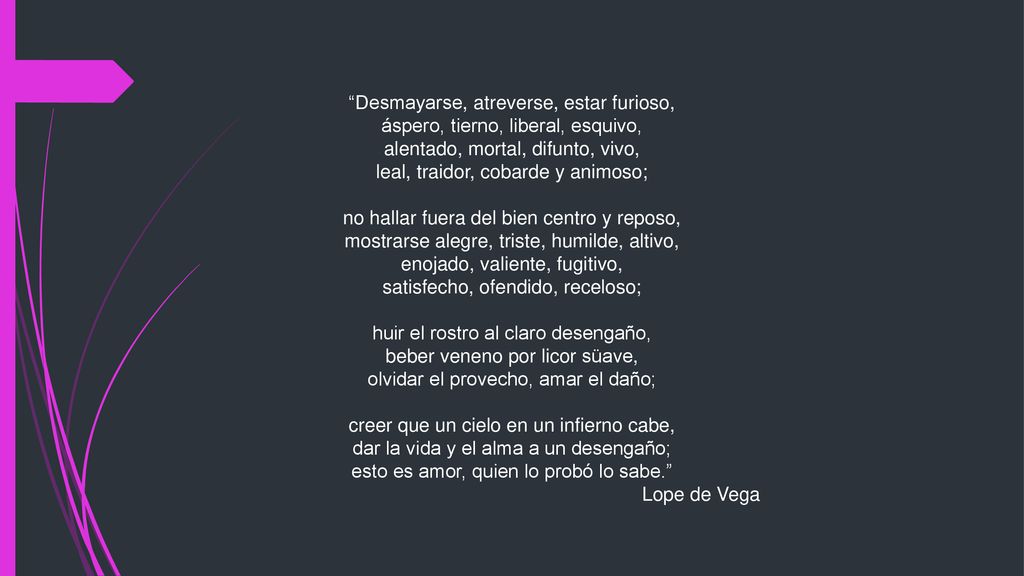 Desmayarse, atreverse, estar furioso, áspero, tierno, liberal, esquivo, alentado, mortal, difunto, vivo, leal, traidor, cobarde y animoso; no hallar fuera del bien centro y reposo, mostrarse alegre, triste, humilde, altivo, enojado, valiente, fugitivo, satisfecho, ofendido, receloso; huir el rostro al claro desengaño, beber veneno por licor süave, olvidar el provecho, amar el daño; creer que un cielo en un infierno cabe, dar la vida y el alma a un desengaño; esto es amor, quien lo probó lo sabe.
