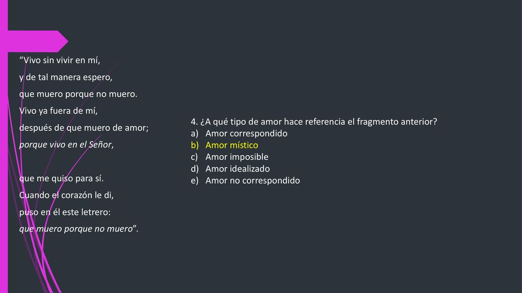 Vivo sin vivir en mí, y de tal manera espero, que muero porque no muero. Vivo ya fuera de mí, después de que muero de amor;