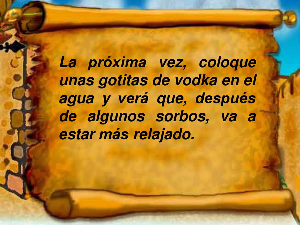 La próxima vez, coloque unas gotitas de vodka en el agua y verá que, después de algunos sorbos, va a estar más relajado.