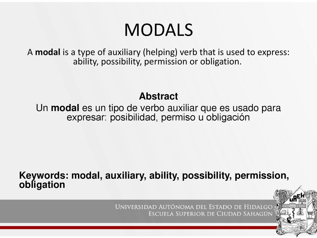MODALS A modal is a type of auxiliary (helping) verb that is used to express: ability, possibility, permission or obligation.