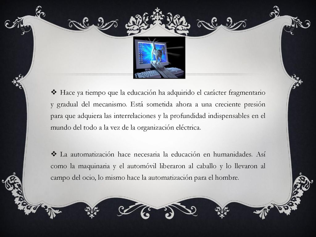 Hace ya tiempo que la educación ha adquirido el carácter fragmentario y gradual del mecanismo. Está sometida ahora a una creciente presión para que adquiera las interrelaciones y la profundidad indispensables en el mundo del todo a la vez de la organización eléctrica.