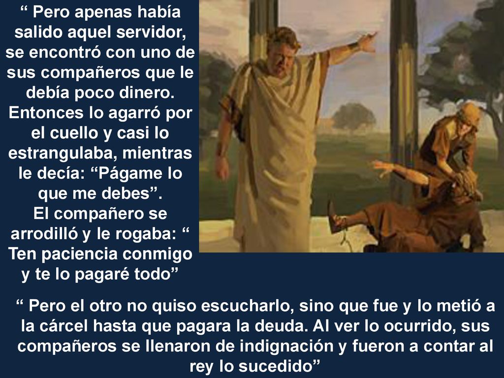 Pero apenas había salido aquel servidor, se encontró con uno de sus compañeros que le debía poco dinero. Entonces lo agarró por el cuello y casi lo estrangulaba, mientras le decía: Págame lo que me debes .
