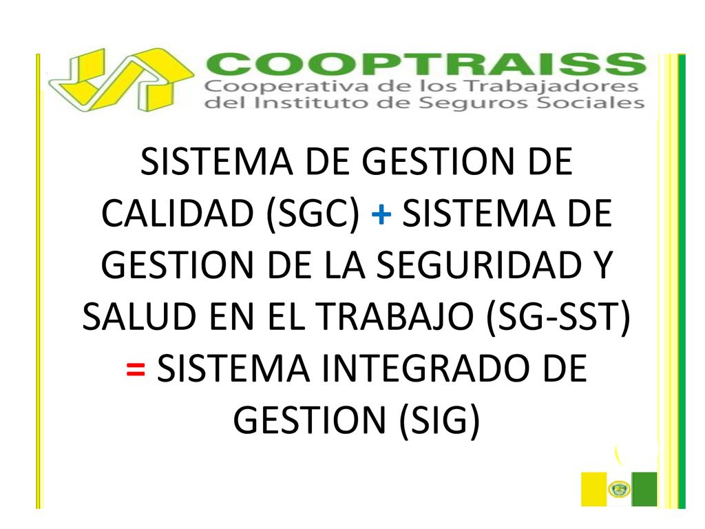 SISTEMA DE GESTION DE CALIDAD (SGC) + SISTEMA DE GESTION DE LA SEGURIDAD Y SALUD EN EL TRABAJO (SG-SST) = SISTEMA INTEGRADO DE GESTION (SIG)