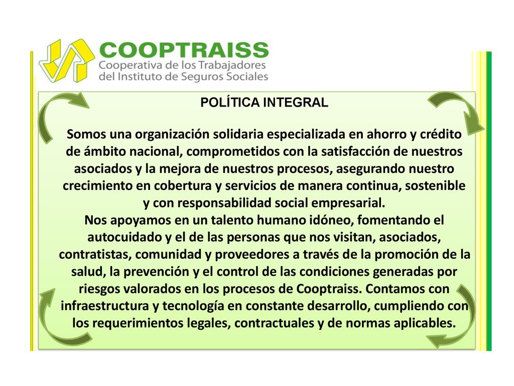 POLÍTICA INTEGRAL Somos una organización solidaria especializada en ahorro y crédito de ámbito nacional, comprometidos con la satisfacción de nuestros asociados y la mejora de nuestros procesos, asegurando nuestro crecimiento en cobertura y servicios de manera continua, sostenible y con responsabilidad social empresarial.