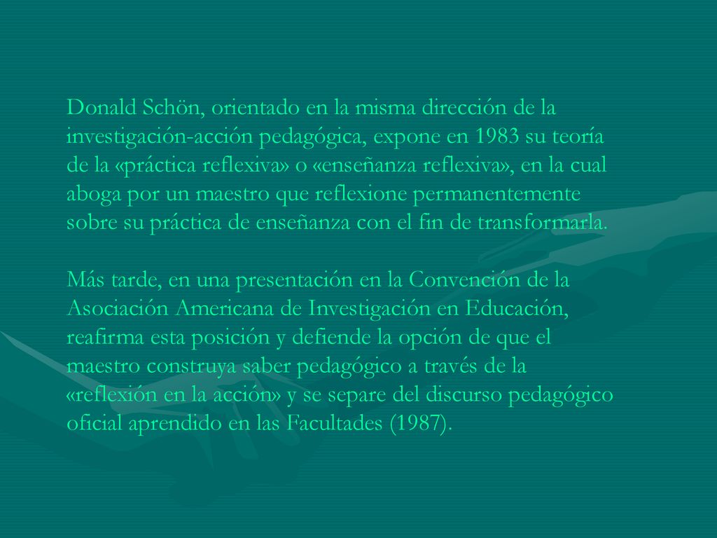 Donald Schön, orientado en la misma dirección de la investigación-acción pedagógica, expone en 1983 su teoría de la «práctica reflexiva» o «enseñanza reflexiva», en la cual aboga por un maestro que reflexione permanentemente sobre su práctica de enseñanza con el fin de transformarla.