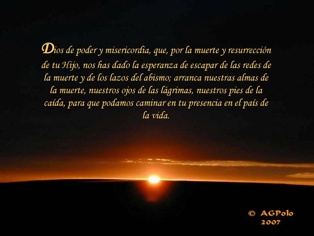 Dios de poder y misericordia, que, por la muerte y resurrección de tu Hijo, nos has dado la esperanza de escapar de las redes de la muerte y de los lazos del abismo; arranca nuestras almas de la muerte, nuestros ojos de las lágrimas, nuestros pies de la caída, para que podamos caminar en tu presencia en el país de la vida.