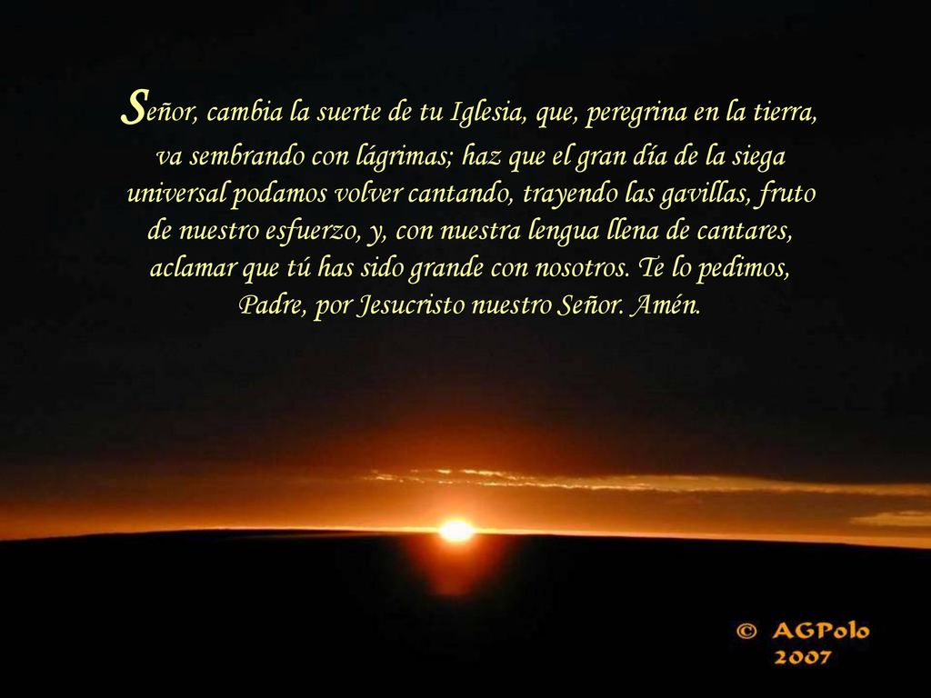 Señor, cambia la suerte de tu Iglesia, que, peregrina en la tierra, va sembrando con lágrimas; haz que el gran día de la siega universal podamos volver cantando, trayendo las gavillas, fruto de nuestro esfuerzo, y, con nuestra lengua llena de cantares, aclamar que tú has sido grande con nosotros.