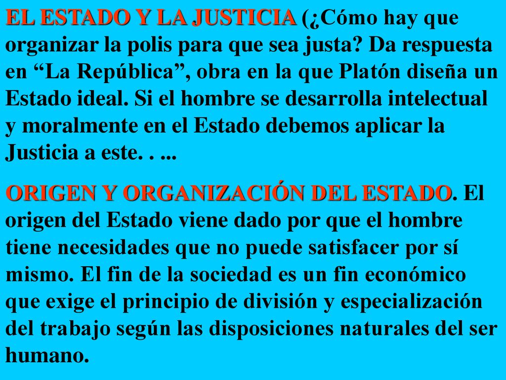 EL ESTADO Y LA JUSTICIA (¿Cómo hay que organizar la polis para que sea justa Da respuesta en La República , obra en la que Platón diseña un Estado ideal. Si el hombre se desarrolla intelectual y moralmente en el Estado debemos aplicar la Justicia a este