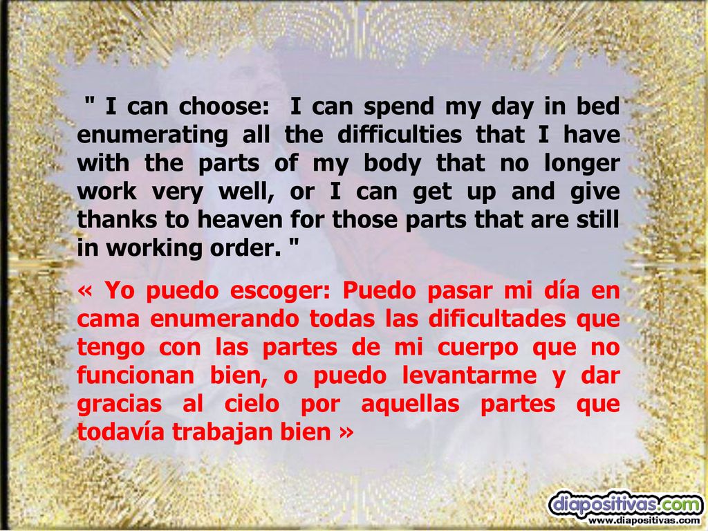 I can choose: I can spend my day in bed enumerating all the difficulties that I have with the parts of my body that no longer work very well, or I can get up and give thanks to heaven for those parts that are still in working order.