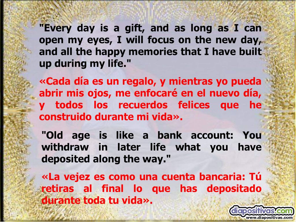 Every day is a gift, and as long as I can open my eyes, I will focus on the new day, and all the happy memories that I have built up during my life.