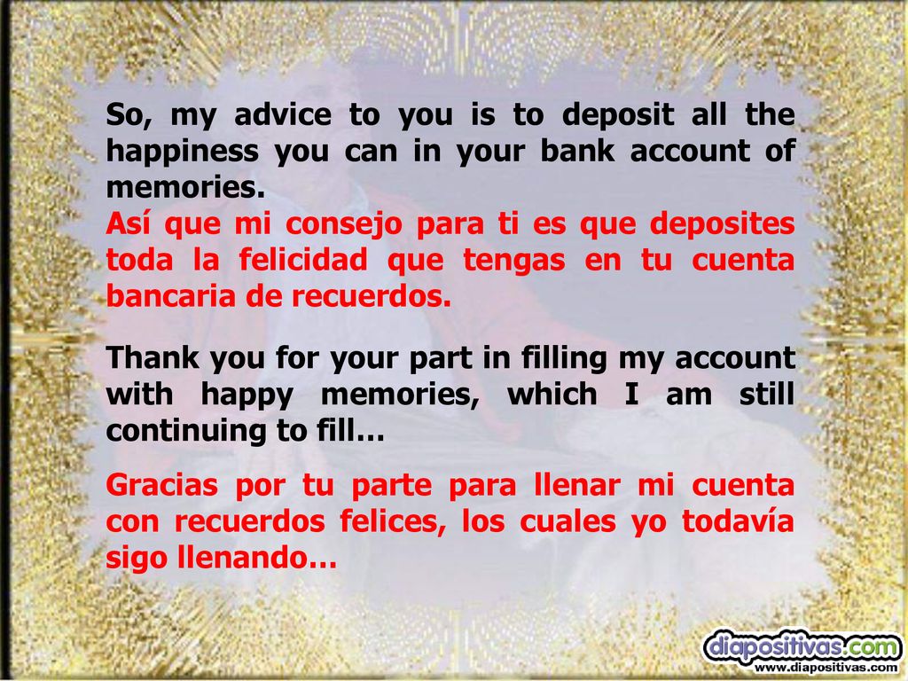 So, my advice to you is to deposit all the happiness you can in your bank account of memories.