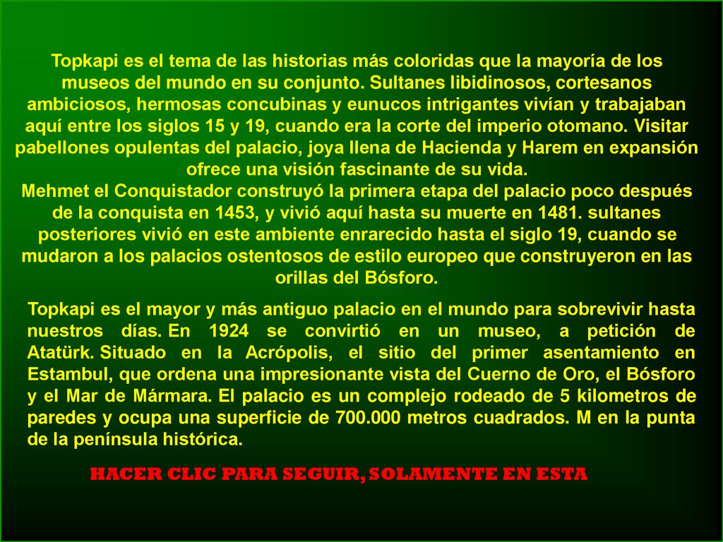 Topkapi es el tema de las historias más coloridas que la mayoría de los museos del mundo en su conjunto. Sultanes libidinosos, cortesanos ambiciosos, hermosas concubinas y eunucos intrigantes vivían y trabajaban aquí entre los siglos 15 y 19, cuando era la corte del imperio otomano. Visitar pabellones opulentas del palacio, joya llena de Hacienda y Harem en expansión ofrece una visión fascinante de su vida.