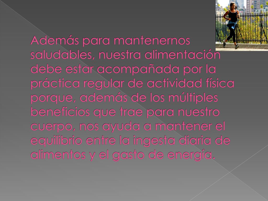 Además para mantenernos saludables, nuestra alimentación debe estar acompañada por la práctica regular de actividad física porque, además de los múltiples beneficios que trae para nuestro cuerpo, nos ayuda a mantener el equilibrio entre la ingesta diaria de alimentos y el gasto de energía.