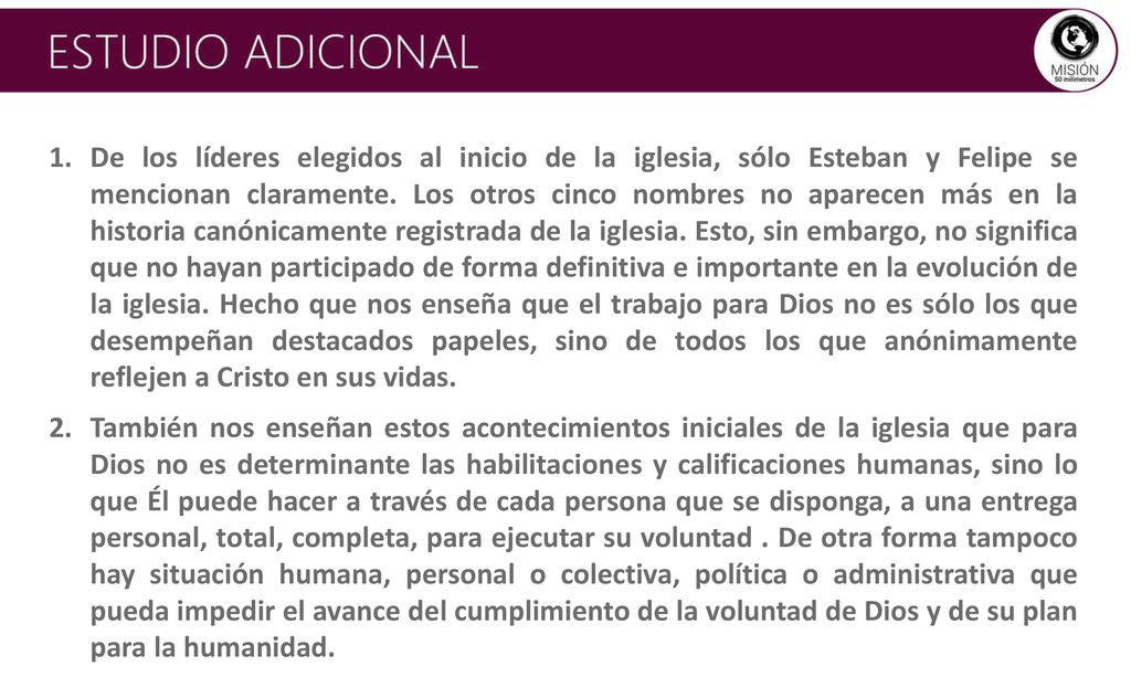 De los líderes elegidos al inicio de la iglesia, sólo Esteban y Felipe se mencionan claramente. Los otros cinco nombres no aparecen más en la historia canónicamente registrada de la iglesia. Esto, sin embargo, no significa que no hayan participado de forma definitiva e importante en la evolución de la iglesia. Hecho que nos enseña que el trabajo para Dios no es sólo los que desempeñan destacados papeles, sino de todos los que anónimamente reflejen a Cristo en sus vidas.