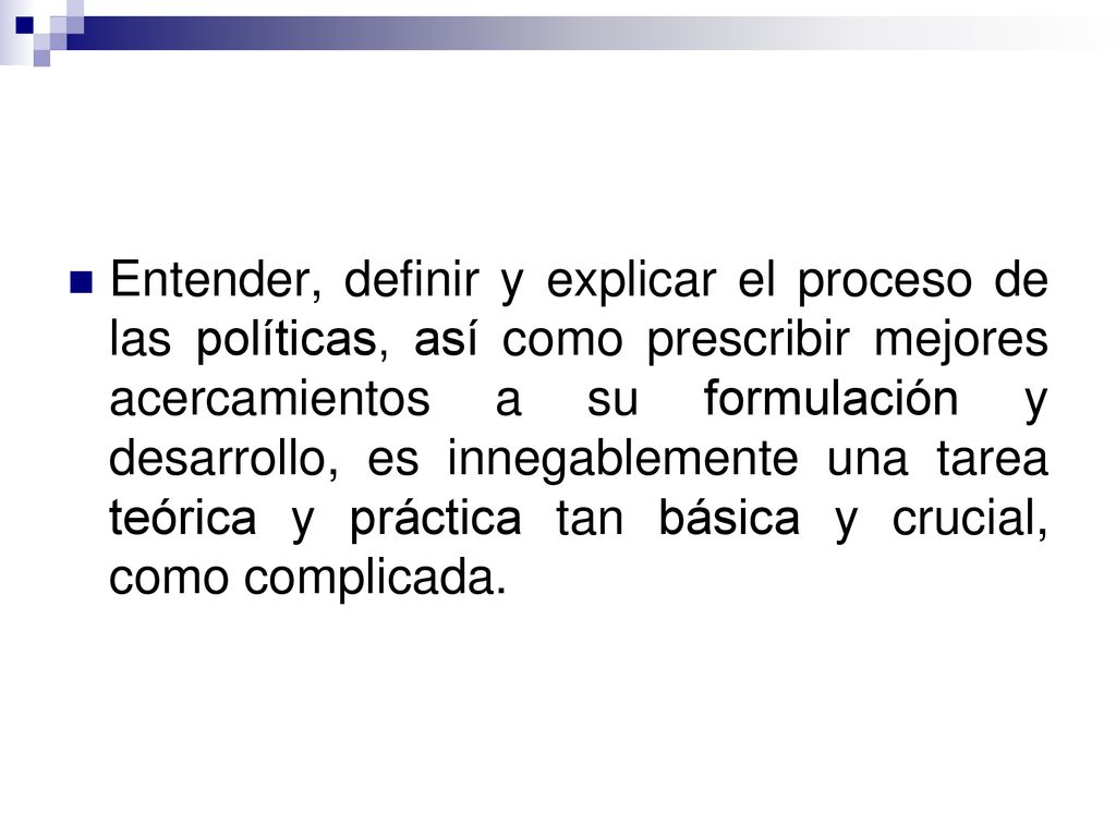 Entender, definir y explicar el proceso de las políticas, así como prescribir mejores acercamientos a su formulación y desarrollo, es innegablemente una tarea teórica y práctica tan básica y crucial, como complicada.