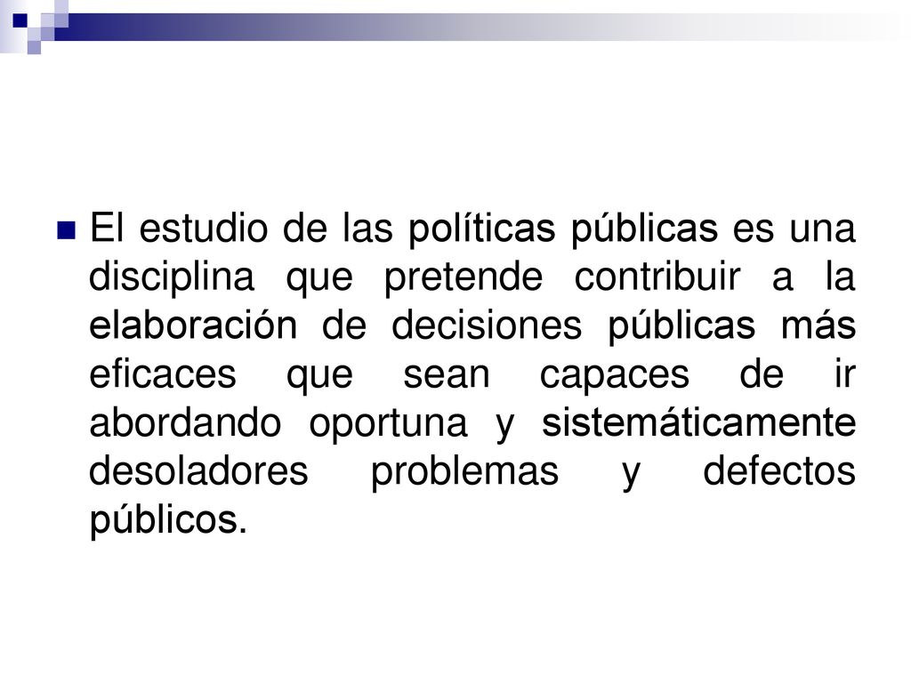 El estudio de las políticas públicas es una disciplina que pretende contribuir a la elaboración de decisiones públicas más eficaces que sean capaces de ir abordando oportuna y sistemáticamente desoladores problemas y defectos públicos.