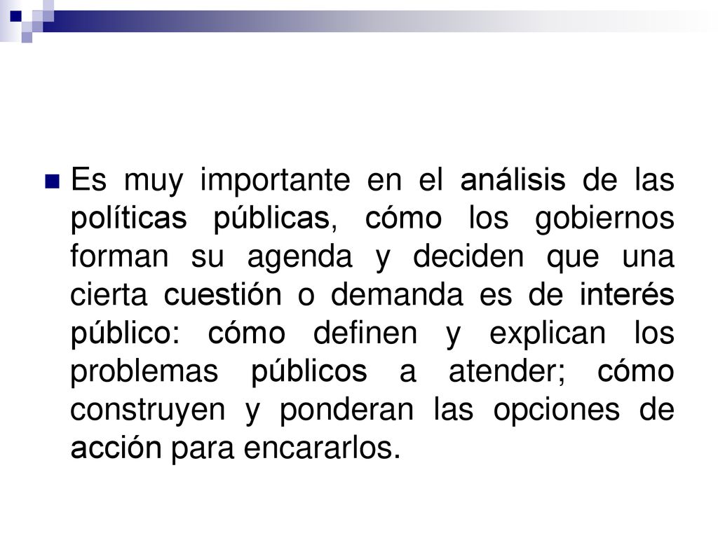 Es muy importante en el análisis de las políticas públicas, cómo los gobiernos forman su agenda y deciden que una cierta cuestión o demanda es de interés público: cómo definen y explican los problemas públicos a atender; cómo construyen y ponderan las opciones de acción para encararlos.