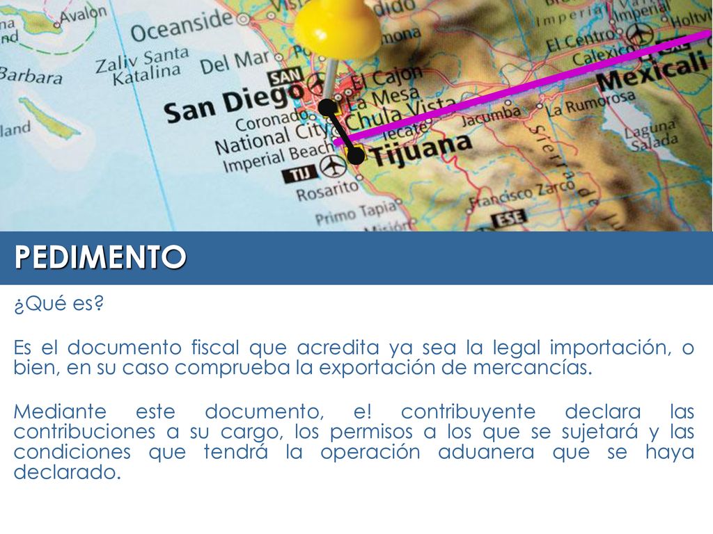PEDIMENTO ¿Qué es Es el documento fiscal que acredita ya sea la legal importación, o bien, en su caso comprueba la exportación de mercancías.