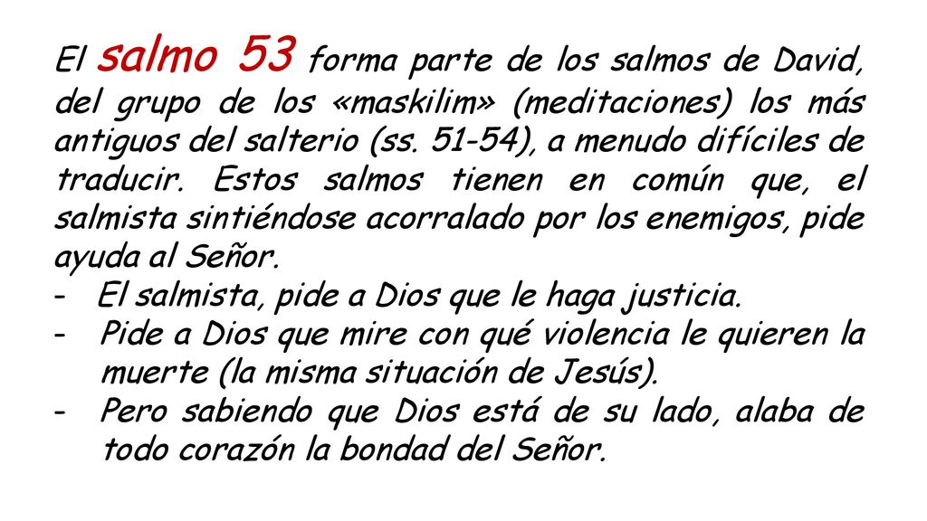 El salmo 53 forma parte de los salmos de David, del grupo de los «maskilim» (meditaciones) los más antiguos del salterio (ss ), a menudo difíciles de traducir. Estos salmos tienen en común que, el salmista sintiéndose acorralado por los enemigos, pide ayuda al Señor.