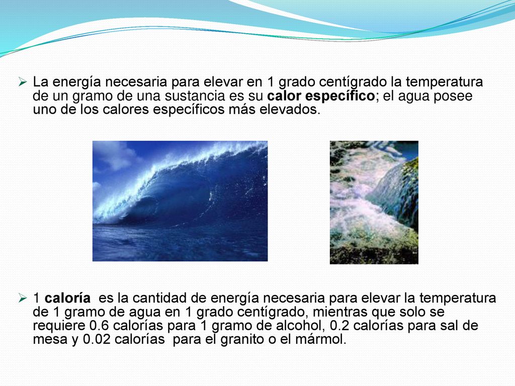 La energía necesaria para elevar en 1 grado centígrado la temperatura de un gramo de una sustancia es su calor específico; el agua posee uno de los calores específicos más elevados.