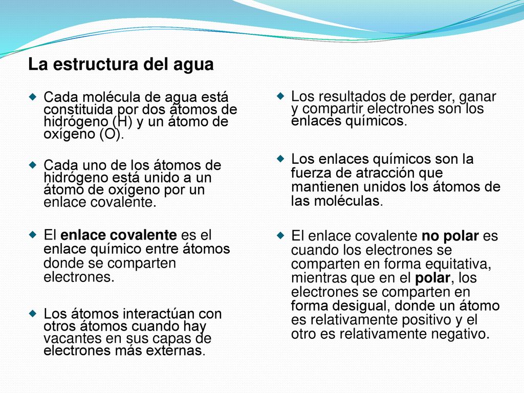 La estructura del agua Cada molécula de agua está constituida por dos átomos de hidrógeno (H) y un átomo de oxígeno (O).