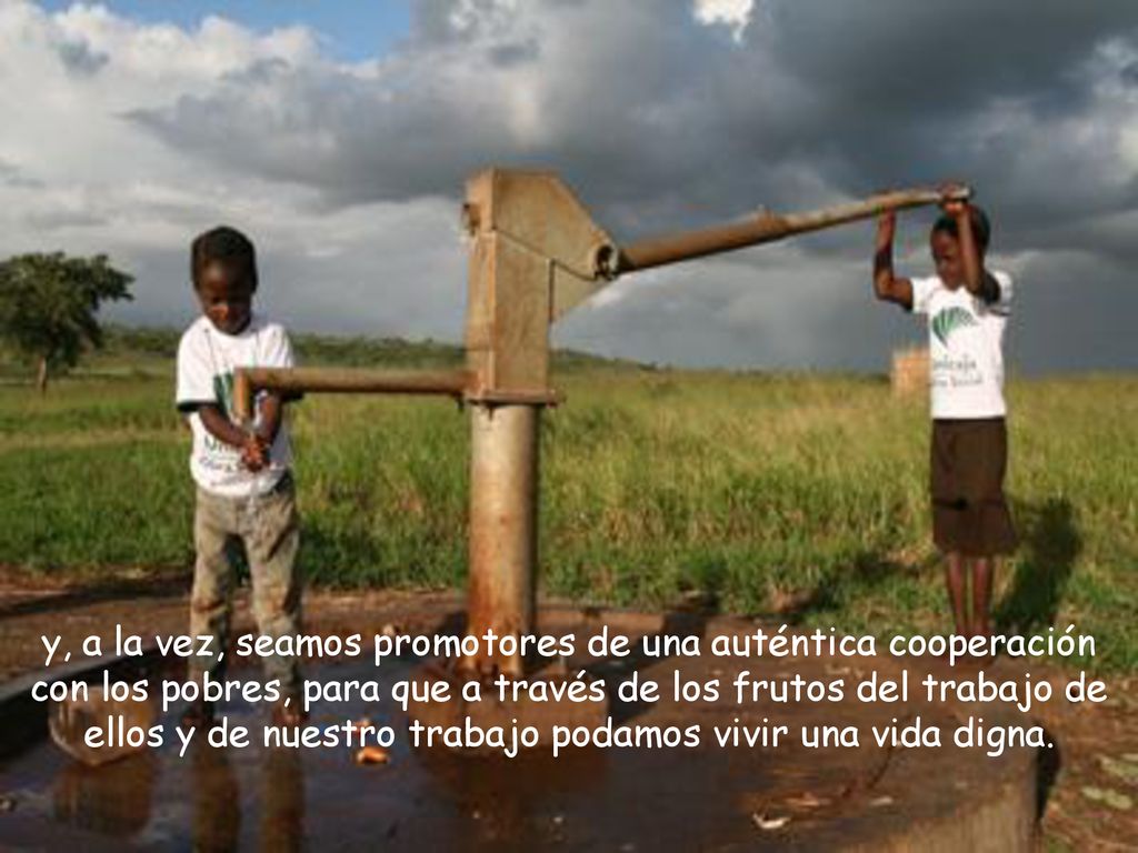 y, a la vez, seamos promotores de una auténtica cooperación con los pobres, para que a través de los frutos del trabajo de ellos y de nuestro trabajo podamos vivir una vida digna.