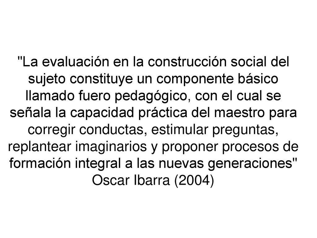 La evaluación en la construcción social del sujeto constituye un componente básico llamado fuero pedagógico, con el cual se señala la capacidad práctica del maestro para corregir conductas, estimular preguntas, replantear imaginarios y proponer procesos de formación integral a las nuevas generaciones Oscar Ibarra (2004)