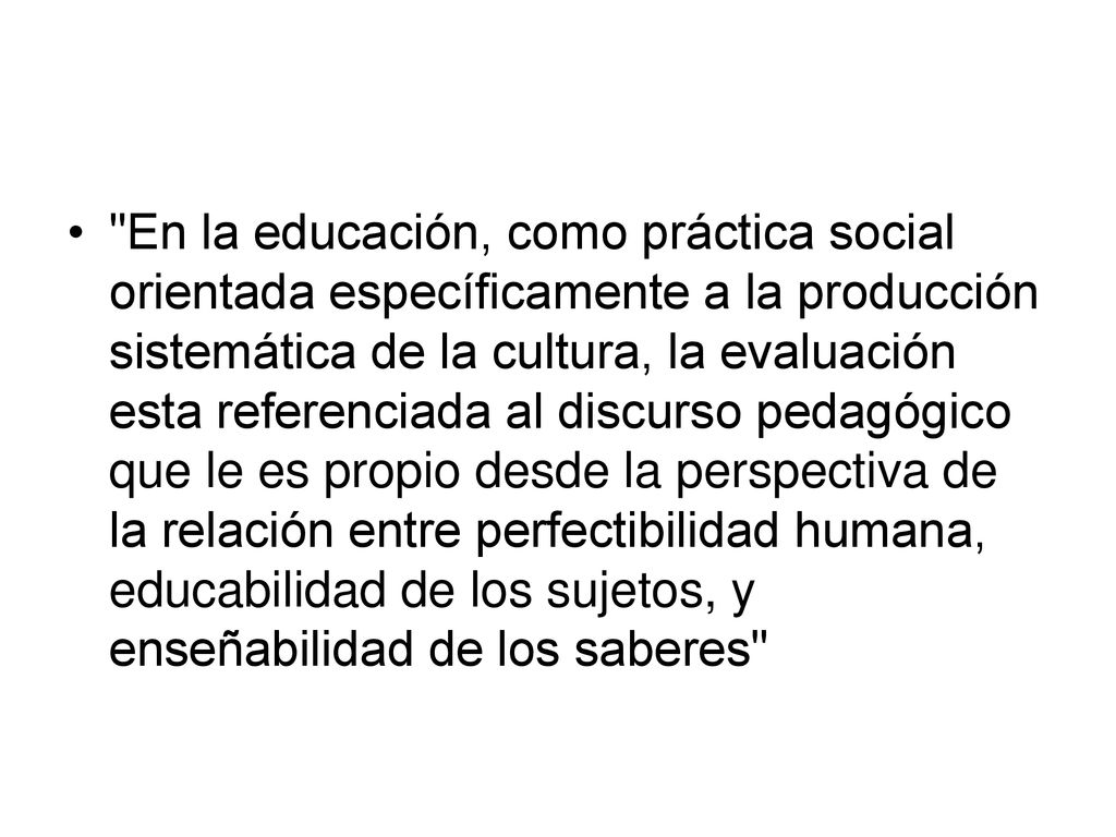 En la educación, como práctica social orientada específicamente a la producción sistemática de la cultura, la evaluación esta referenciada al discurso pedagógico que le es propio desde la perspectiva de la relación entre perfectibilidad humana, educabilidad de los sujetos, y enseñabilidad de los saberes