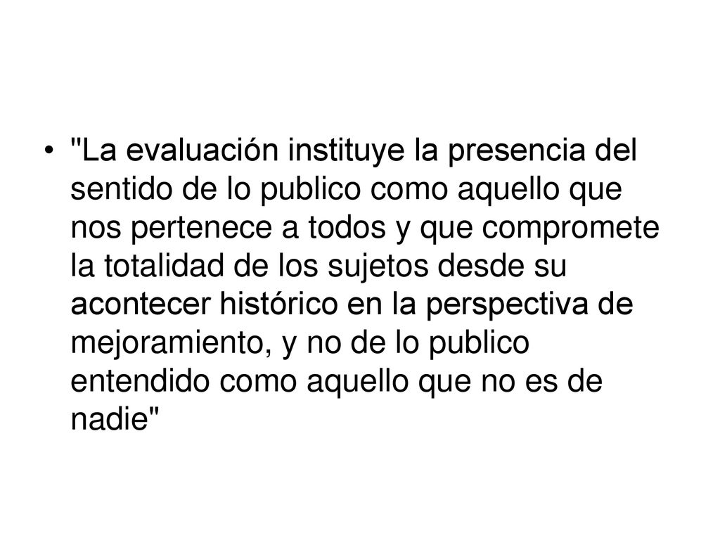 La evaluación instituye la presencia del sentido de lo publico como aquello que nos pertenece a todos y que compromete la totalidad de los sujetos desde su acontecer histórico en la perspectiva de mejoramiento, y no de lo publico entendido como aquello que no es de nadie